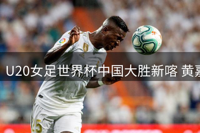U20女足世界杯中国大胜新喀 黄嘉欣三射建功创纪录